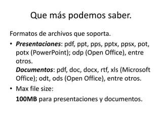Que más podemos saber.
Formatos de archivos que soporta.
• Presentaciones: pdf, ppt, pps, pptx, ppsx, pot,
potx (PowerPoint); odp (Open Office), entre
otros.
Documentos: pdf, doc, docx, rtf, xls (Microsoft
Office); odt, ods (Open Office), entre otros.
• Max file size:
100MB para presentaciones y documentos.
 