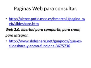 Paginas Web para consultar.
• http://alerce.pntic.mec.es/bmarco1/pagina_w
eb/slideshare.htm
Web 2.0: libertad para compartir, para crear,
para integrar..
• http://www.slideshare.net/guapoox/que-es-
slideshare-y-como-funciona-3675736
 
