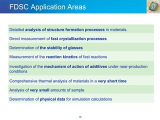 FDSC Application Areas
Detailed analysis of structure formation processes in materials.
Direct measurement of fast crystallization processes
Determination of the stability of glasses
Measurement of the reaction kinetics of fast reactions
Investigation of the mechanism of action of additives under near-production
conditions
Comprehensive thermal analysis of materials in a very short time
Analysis of very small amounts of sample
Determination of physical data for simulation calculations
15
 
