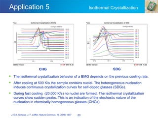 Application 5 Isothermal Crystallization
▪ The isothermal crystallization behavior of a BMG depends on the previous cooling rate.
▪ After cooling at 500 K/s the sample contains nuclei. The heterogeneous nucleation
induces continuous crystallization curves for self-doped glasses (SDGs).
▪ During fast cooling (20,000 K/s) no nuclei are formed. The isothermal crystallization
curves show sudden peaks. This is an indication of the stochastic nature of the
nucleation in chemically homogeneous glasses (CHGs).
23
J. E.K. Schawe, J. F. Löffler, Nature Commun. 10 (2019) 1337
CHG SDG
 