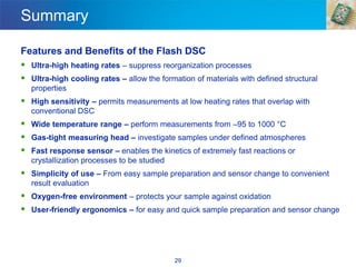 29
Summary
Features and Benefits of the Flash DSC
▪ Ultra-high heating rates – suppress reorganization processes
▪ Ultra-high cooling rates – allow the formation of materials with defined structural
properties
▪ High sensitivity – permits measurements at low heating rates that overlap with
conventional DSC
▪ Wide temperature range – perform measurements from –95 to 1000 °C
▪ Gas-tight measuring head – investigate samples under defined atmospheres
▪ Fast response sensor – enables the kinetics of extremely fast reactions or
crystallization processes to be studied
▪ Simplicity of use – From easy sample preparation and sensor change to convenient
result evaluation
▪ Oxygen-free environment – protects your sample against oxidation
▪ User-friendly ergonomics – for easy and quick sample preparation and sensor change
 