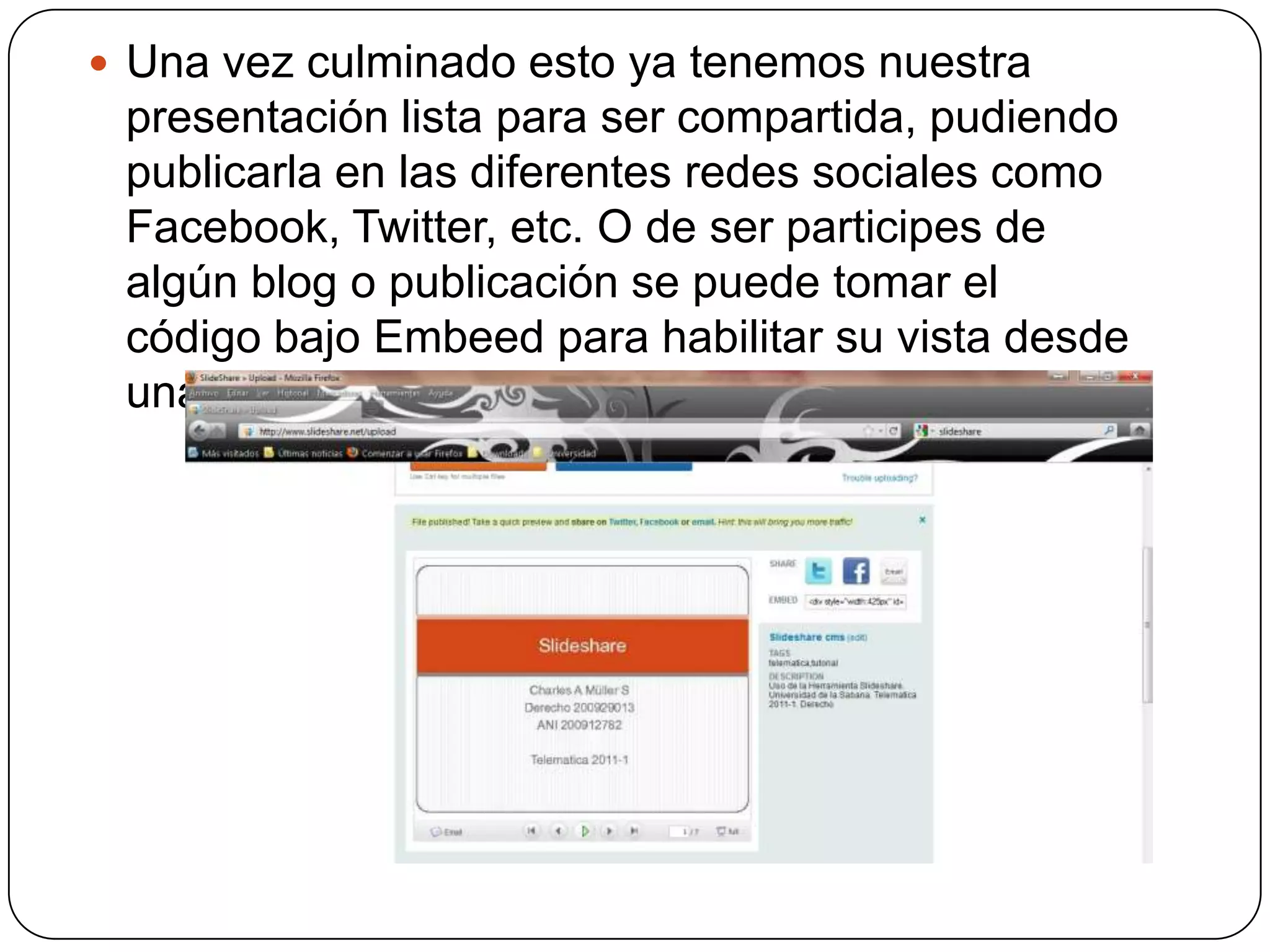 Una vez culminado esto ya tenemos nuestra presentación lista para ser compartida, pudiendo publicarla en las diferentes redes sociales como Facebook, Twitter, etc. O de ser participes de algún blog o publicación se puede tomar el código bajo Embeed para habilitar su vista desde una pagina alterna.
