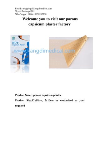 Email : meggieqi@kangdimedical.com
Skype: hnkangdi001
What’s app：0086-15038282738.
Welcome you to visit our porous
capsicum plaster factory
Product Name: porous capsicum plaster
Product Size:12x18cm, 7x10cm or customized as your
required
 