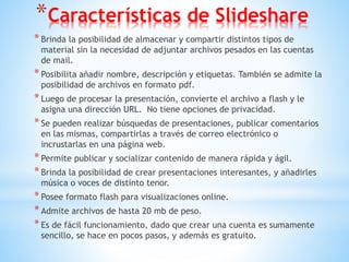 *Características de Slideshare
*Brinda la posibilidad de almacenar y compartir distintos tipos de
material sin la necesidad de adjuntar archivos pesados en las cuentas
de mail.
*Posibilita añadir nombre, descripción y etiquetas. También se admite la
posibilidad de archivos en formato pdf.
*Luego de procesar la presentación, convierte el archivo a flash y le
asigna una dirección URL. No tiene opciones de privacidad.
*Se pueden realizar búsquedas de presentaciones, publicar comentarios
en las mismas, compartirlas a través de correo electrónico o
incrustarlas en una página web.
*Permite publicar y socializar contenido de manera rápida y ágil.
*Brinda la posibilidad de crear presentaciones interesantes, y añadirles
música o voces de distinto tenor.
*Posee formato flash para visualizaciones online.
*Admite archivos de hasta 20 mb de peso.
*Es de fácil funcionamiento, dado que crear una cuenta es sumamente
sencillo, se hace en pocos pasos, y además es gratuito.
 