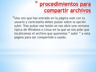 * procedimientos para
compartir archivos
*Una vez que has entrado en la página web con tu
usuario y contraseña debes pulsar sobre la opción
subir. Tras pulsar ese botón se nos abre una ventana
típica de Windows o Linux en la que se nos pide que
localicemos el archivo que queremos “ subir ” a esta
página para ser compartido o usado.
 