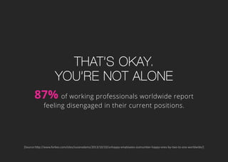 That’s okay.
you’re not alone
87% of working professionals worldwide report
feeling disengaged in their current positions.
[Source:http://www.forbes.com/sites/susanadams/2013/10/10/unhappy-employees-outnumber-happy-ones-by-two-to-one-worldwide/]
 