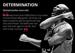 DETERMINATION
Michael Jordan once said
I’ve missed more than 9,000 shots in my career.
I’ve lost almost 300 games. 26 times, I’ve
been trusted to take the game winning
shot and missed. I’ve failed over and
over and over again in my life. And
that is why I succeed.
[Image source:http://4hdwallpapers.com/michael-jordan-basketball-hd.html
 