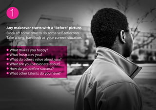 1
Any makeover starts with a “Before” picture.
Block off some time to do some self-reflection.
Take a long, hard look at your current situation.
What makes you happy?
What frustrates you?
What do others value about you?
What are you passionate about?
How do you define success?
What other talents do you have?
 