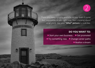 2
There are many options available to you, even if some
feel impossible to you right now. Start thinking about
what you’d like your “After” picture to look like.
Do you want to:
Start your own business Get promoted
Try something new Change career paths
Realise a dream
 