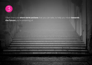 3
Often there are short-term actions that you can take, to help you move towards
the future you’re dreaming of.
 