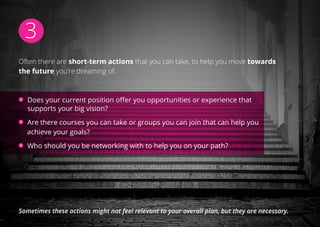 3
Often there are short-term actions that you can take, to help you move towards
the future you’re dreaming of.
Does your current position offer you opportunities or experience that
supports your big vision?
 Are there courses you can take or groups you can join that can help you
achieve your goals?
Who should you be networking with to help you on your path?
Sometimes these actions might not feel relevant to your overall plan, but they are necessary.
 