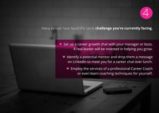 4
Many people have faced the same challenge you’re currently facing.
Set up a career growth chat with your manager or boss.
A real leader will be invested in helping you grow.
Identify a potential mentor and drop them a message
on LinkedIn to meet you for a career chat over lunch.
Employ the services of a professional Career Coach
or even learn coaching techniques for yourself.
 