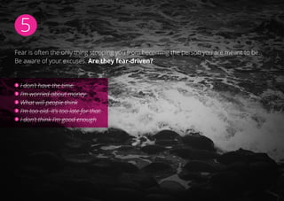 5
Fear is often the only thing stopping you from becoming the person you are meant to be.
Be aware of your excuses. Are they fear-driven?
I don’t have the time.
I’m worried about money.
What will people think
I’m too old. It’s too late for that.
I don’t think I’m good enough
 