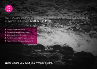 5
Fear is often the only thing stopping you from becoming the person you are meant to be.
Be aware of your excuses. Are they fear-driven?
I don’t have the time.
I’m worried about money.
What will people think
I’m too old. It’s too late for that.
I don’t think I’m good enough
What would you do if you weren’t afraid?
 
