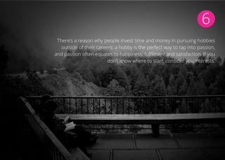 6
There’s a reason why people invest time and money in pursuing hobbies
outside of their careers: a hobby is the perfect way to tap into passion,
and passion often equates to happiness, fulfilment and satisfaction. If you
don’t know where to start, consider you interests.
 
