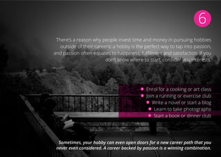 6
There’s a reason why people invest time and money in pursuing hobbies
outside of their careers: a hobby is the perfect way to tap into passion,
and passion often equates to happiness, fulfilment and satisfaction. If you
don’t know where to start, consider you interests.
Enrol for a cooking or art class
Join a running or exercise club
Write a novel or start a blog
Learn to take photographs
Start a book or dinner club
Sometimes, your hobby can even open doors for a new career path that you
never even considered. A career backed by passion is a winning combination.
 