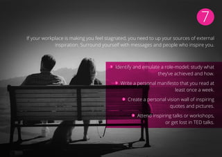 7
If your workplace is making you feel stagnated, you need to up your sources of external
inspiration. Surround yourself with messages and people who inspire you.
Identify and emulate a role-model; study what
they’ve achieved and how.
Write a personal manifesto that you read at
least once a week.
Create a personal vision wall of inspiring
quotes and pictures.
Attend inspiring talks or workshops,
or get lost in TED talks.
 