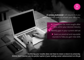 8
A career makeover will require that you
learn a few new skills or refresh your old ones.
Investigate the most sought-after
skills within your desired industry
Identify gaps in your current skill set
Seek out practical and reputable
courses to help you gain new skills
Furthering your studies does not have to mean a return to university.
Online short courses are the perfect option if your seeking career advancement on-the-go
 