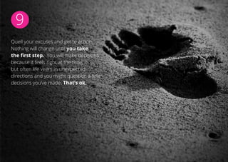 9
Quell your excuses and get to action.
Nothing will change until you take
the first step. You will make decisions
because it feels right at the time,
but often life veers in unexpected
directions and you might question a few
decisions you’ve made. That’s ok.
 