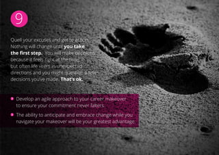 9
Quell your excuses and get to action.
Nothing will change until you take
the first step. You will make decisions
because it feels right at the time,
but often life veers in unexpected
directions and you might question a few
decisions you’ve made. That’s ok.
Develop an agile approach to your career makeover
to ensure your commitment never falters.
The ability to anticipate and embrace change while you
navigate your makeover will be your greatest advantage.
 