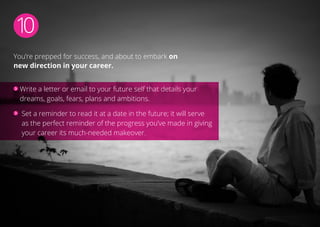 10
You’re prepped for success, and about to embark on
new direction in your career.
Write a letter or email to your future self that details your
dreams, goals, fears, plans and ambitions.
Set a reminder to read it at a date in the future; it will serve
as the perfect reminder of the progress you’ve made in giving
your career its much-needed makeover.
 