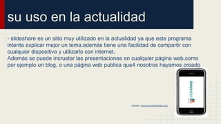 su uso en la actualidad
- slideshare es un sitio muy utilizado en la actualidad ya que este programa
intenta explicar mejor un tema.además tiene una facilidad de compartir con
cualquier dispositivo y utilizarlo con internet.
Además se puede incrustar las presentaciones en cualquier página web,como
por ejemplo un blog, o una página web publica que4 nosotros hayamos creado
sacado: www.actualidadipad.com
 