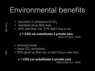 • reduction in emissions of CO2
• members drive 50% less,
• 23% sold their car, 31% didn’t buy a car
= 1 CSO car substitutes 4 private cars
(Baum & Pesch, 1994)
• reduced travel;
• lower CO2
emissions;
• 20% gave up their car, or don’t buy a new one.
= 1 CSO car substitutes 5 private cars
(Millard-Ball et al., 2005)
Environmental beneﬁts
GermanyUSA
 