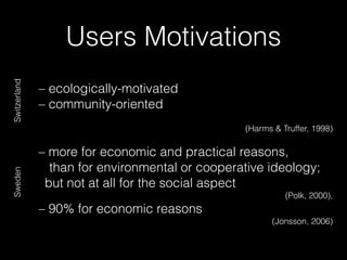 Users Motivations
– ecologically-motivated
– community-oriented
(Harms & Truffer, 1998)
– more for economic and practical reasons,
than for environmental or cooperative ideology;
but not at all for the social aspect
(Polk, 2000),
– 90% for economic reasons
(Jonsson, 2006)
SwitzerlandSweden
 
