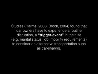 Studies (Harms, 2003; Brook, 2004) found that
car owners have to experience a routine
disruption, a “trigger-event” in their life
(e.g. marital status, job, mobility requirements)
to consider an alternative transportation such
as car-sharing.
 