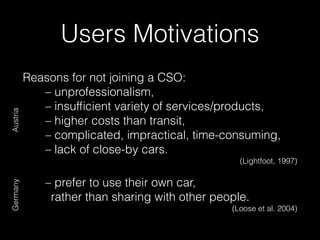 Reasons for not joining a CSO:
– unprofessionalism,
– insufﬁcient variety of services/products,
– higher costs than transit,
– complicated, impractical, time-consuming,
– lack of close-by cars.
(Lightfoot, 1997)
– prefer to use their own car,
rather than sharing with other people.
(Loose et al. 2004)
Users Motivations
AustriaGermany
 