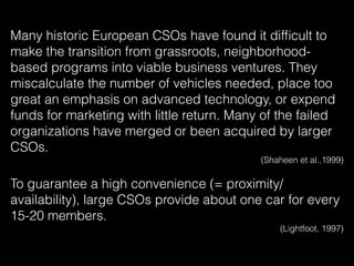 Many historic European CSOs have found it difﬁcult to
make the transition from grassroots, neighborhood-
based programs into viable business ventures. They
miscalculate the number of vehicles needed, place too
great an emphasis on advanced technology, or expend
funds for marketing with little return. Many of the failed
organizations have merged or been acquired by larger
CSOs.
(Shaheen et al.,1999)
To guarantee a high convenience (= proximity/
availability), large CSOs provide about one car for every
15-20 members.
(Lightfoot, 1997)
 
