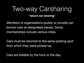 Two-way Carsharing
“return car sharing”
Members of organisations (public or private) can
borrow cars at designated places. Some
memberships include various cities.

Cars must be returned to the same parking spot
from which they were picked-up. 

 
Cars are billable by the hour or the day.
 