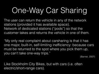 The user can return the vehicle in any of the network
stations (provided it has available space). 
Network of dedicated stations (“pods”) so that the
customer takes and returns the vehicle in one of them.
“My only real complaint about carsharing is that it has
one major, built-in, self-limiting inefﬁciency: because cars
must be returned to the spot where you pick them up,
you can't take one-way trips.”
(Barnet, 2007)
Like Stockholm City Bikes, but with cars (i.e. often
electric/short-range cars).
One-Way Car Sharing
 