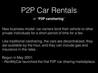 P2P Car Rentals
New business model: car owners lend their vehicle to other
private individuals for a short period of time for a fee.
Like traditional carsharing, the cars are decentralized, they
are available by the hour, and they can include gas and
insurance in the rates.
Begun in May 2001: 
- RentMyCar launched the ﬁrst P2P car sharing marketplace.
or “P2P carsharing”
 
