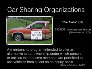 Car Sharing Organizations
A membership program intended to offer an
alternative to car ownership under which persons
or entities that become members are permitted to
use vehicles from a ﬂeet on an hourly basis.
(Millard-Ball et al., 2005)
650.000 members worldwide
(Shaheen et al., 2009)
“Car Clubs” (UK)
 