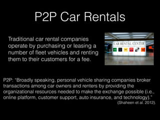 P2P Car Rentals
Traditional car rental companies
operate by purchasing or leasing a
number of ﬂeet vehicles and renting
them to their customers for a fee.
P2P: “Broadly speaking, personal vehicle sharing companies broker
transactions among car owners and renters by providing the
organizational resources needed to make the exchange possible (i.e.,
online platform, customer support, auto insurance, and technology).”
(Shaheen et al. 2012).
 