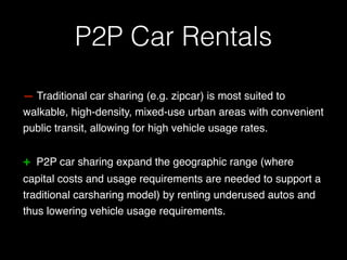 — Traditional car sharing (e.g. zipcar) is most suited to
walkable, high-density, mixed-use urban areas with convenient
public transit, allowing for high vehicle usage rates.
+ P2P car sharing expand the geographic range (where
capital costs and usage requirements are needed to support a
traditional carsharing model) by renting underused autos and
thus lowering vehicle usage requirements.
P2P Car Rentals
 