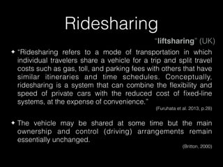 Ridesharing
✦ “Ridesharing refers to a mode of transportation in which
individual travelers share a vehicle for a trip and split travel
costs such as gas, toll, and parking fees with others that have
similar itineraries and time schedules. Conceptually,
ridesharing is a system that can combine the ﬂexibility and
speed of private cars with the reduced cost of ﬁxed-line
systems, at the expense of convenience.”
(Furuhata et al. 2013, p.28)
✦ The vehicle may be shared at some time but the main
ownership and control (driving) arrangements remain
essentially unchanged.
(Britton, 2000)
“liftsharing” (UK)
 