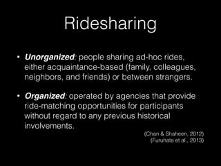 • Unorganized: people sharing ad-hoc rides,
either acquaintance-based (family, colleagues,
neighbors, and friends) or between strangers.
• Organized: operated by agencies that provide
ride-matching opportunities for participants
without regard to any previous historical
involvements.
(Chan & Shaheen, 2012) 
(Furuhata et al., 2013)
Ridesharing
 