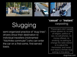 Slugging
semi-organized practice of "slug lines”:
drivers shout their destination to
individual travellers (nicknamed
“hitchhike commuter”) who can enter
the car on a ﬁrst-come, ﬁrst-served
basis.
slug-lines.com
“Passengers don’t speak
unless spoken to; no talk
of religion, politics or
sex; no cell phones, no
money offered, no
smoking; no asking to
change the radio station
or to adjust the
thermostat; and never,
ever leave a female slug
waiting in line alone.”
“casual” or “instant”
carpooling
 