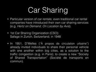 • Particular version of car rentals: even traditional car rental
companies have introduced their own car sharing services  
(e.g. Hertz on Demand, On Location by Avis).
• 1st Car Sharing Organization (CSO):  
Safage in Zurich, Switzerland, in 1948
• In 1951, D’Welles (“À propos de circulation urbaine”)
already invited individuals to share their personal vehicle
with one another within big cities, as a solution to the
trafﬁc congestion (e.g. in Paris); to create a new “Society
of Shared Transportation” (Société de transports en
commun).
Car Sharing
 