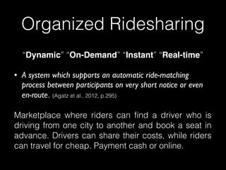 “Dynamic” “On-Demand” “Instant” “Real-time”
• A system which supports an automatic ride-matching
process between participants on very short notice or even
en-route. (Agatz et al., 2012, p.295)
Marketplace where riders can ﬁnd a driver who is
driving from one city to another and book a seat in
advance. Drivers can share their costs, while riders
can travel for cheap. Payment cash or online.
Organized Ridesharing
 