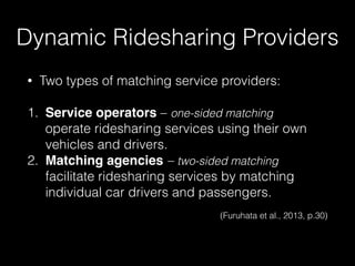 • Two types of matching service providers: 
1. Service operators – one-sided matching 
operate ridesharing services using their own
vehicles and drivers.
2. Matching agencies – two-sided matching 
facilitate ridesharing services by matching
individual car drivers and passengers.
 
(Furuhata et al., 2013, p.30)
Dynamic Ridesharing Providers
 