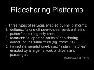 Ridesharing Platforms
• Three types of services enabled by P2P platforms:
1. deffered: “a one-off peer-to-peer service sharing
pattern” occurring only once
2. recurrent: “a repeated series of ride sharing
events” on the same route (eg. commute)
3. immediate: smartphone-based “instant matches”
enabled by a large network of drivers and
passengers
(Andersson et al., 2013)
 