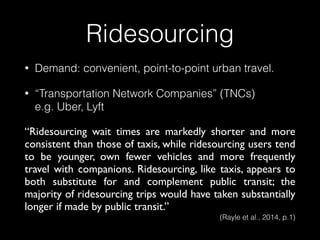 Ridesourcing
• Demand: convenient, point-to-point urban travel.
• “Transportation Network Companies” (TNCs) 
e.g. Uber, Lyft
“Ridesourcing wait times are markedly shorter and more
consistent than those of taxis, while ridesourcing users tend
to be younger, own fewer vehicles and more frequently
travel with companions. Ridesourcing, like taxis, appears to
both substitute for and complement public transit; the
majority of ridesourcing trips would have taken substantially
longer if made by public transit.”
(Rayle et al., 2014, p.1)
 