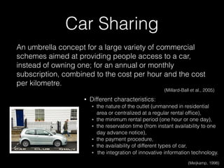 • Different characteristics:
๏ the nature of the outlet (unmanned in residential
area or centralized at a regular rental ofﬁce),
๏ the minimum rental period (one hour or one day),
๏ the reservation time (from instant availability to one
day advance notice),
๏ the payment procedure,
๏ the availability of different types of car,
๏ the integration of innovative information technology.
(Meijkamp, 1998)
An umbrella concept for a large variety of commercial
schemes aimed at providing people access to a car,
instead of owning one; for an annual or monthly
subscription, combined to the cost per hour and the cost
per kilometre.
(Millard-Ball et al., 2005)
Car Sharing
 