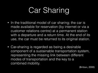 Car Sharing
• In the traditional model of car sharing; the car is
made available for reservation (by internet or via a
customer relations centre) at a permanent station
with a departure and a return time. At the end of its
use, the car must be returned to its original station.
• Car-sharing is regarded as being a desirable
component of a sustainable transportation system,
representing the missing link between different
modes of transportation and the key to a
combined mobility.
(Britton, 2000)
 