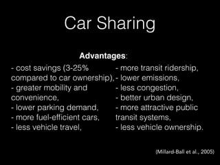 Car Sharing
- cost savings (3-25%
compared to car ownership),
- greater mobility and
convenience,
- lower parking demand,
- more fuel-efﬁcient cars,
- less vehicle travel,
- more transit ridership,
- lower emissions,
- less congestion,
- better urban design,
- more attractive public
transit systems,
- less vehicle ownership.
(Millard-Ball et al., 2005)
Advantages:
 