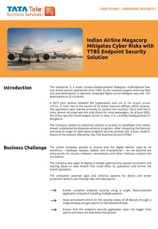 Indian Airline Megacorp
Mitigates Cyber Risks with
TTBS Endpoint Security
Solution
Introduction The enterprise is a Kuala Lumpur-headquartered Malaysian multinational low-
cost airline service operational since 1993. As the country’s largest airline by fleet
size and destinations, it operates scheduled flights across Malaysia and over 165
destinations in 25 countries.
A 2013 joint venture between the organisation and one of the largest private
entities of India” led to the launch of its Indian low-cost affiliate airline services.
The operations were started primarily to connect the country’s Tier-2 and Tier-3
cities, where rail travel was the only choice for most passengers. As of June 2020,
the airline was the fourth-largest carrier in India. It is currently headquartered in
Bengaluru.
The company needed an advanced solution to protect its workflows from online
threats undetected by disparate antivirus programs. After comparing the features
and ease of usage for alternative endpoint security services, the IT team voted in
favour of the solution offered by Tata Tele Business Services (TTBS).
Business Challenge The airline company wanted to ensure that the digital devices used by its
workforce – desktops, laptops, tablets, and smartphones – do not become the
entry points for viruses, malware, ransomware, and other malicious content into
its network.
The company was eager to deploy a reliable cybersecurity solution to prevent any
hacking attack or data breach that could affect its operations and tarnish the
brand reputation.
The company’s assorted apps and antivirus systems for device and server
protection weren’t user-friendly. Also, the idea was to:
Enable complete endpoint security using a single, feature-packed
application instead of installing multiple systems
Have centralised control on the security status of all devices through a
single window and get reports on the blocked threats
Ensure that the endpoint security application does not trigger false
alarms and does not slow down the devices
CASE STUDY – ENDPOINT SECURITY
 