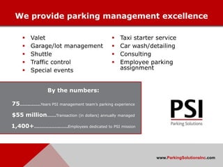 We provide parking management excellence

       Valet                                  Taxi starter service
       Garage/lot management                  Car wash/detailing
       Shuttle                                Consulting
       Traffic control                        Employee parking
       Special events                          assignment


               By the numbers:

75…….………Years PSI management team’s parking experience

$55 million…….Transaction (in dollars) annually managed

1,400+……………….…….Employees dedicated to PSI mission




                                                            www.ParkingSolutionsInc.com
 